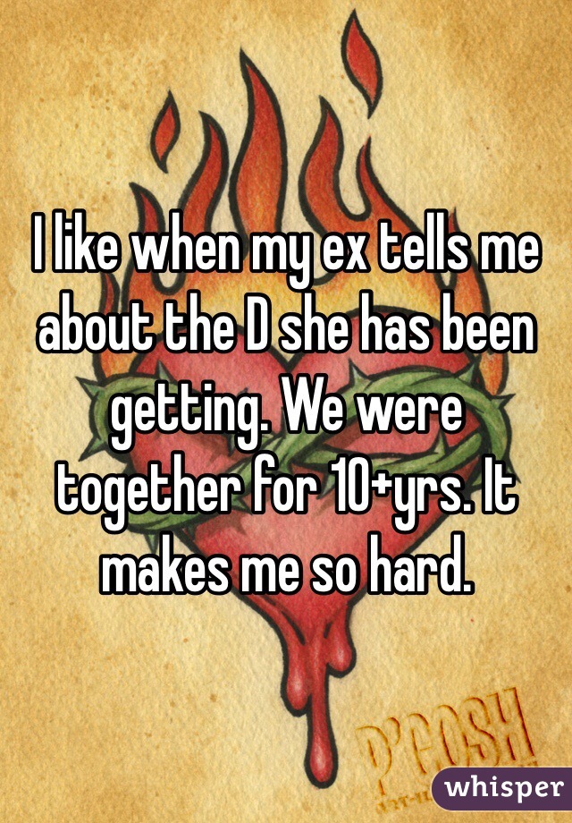 I like when my ex tells me about the D she has been getting. We were together for 10+yrs. It makes me so hard.