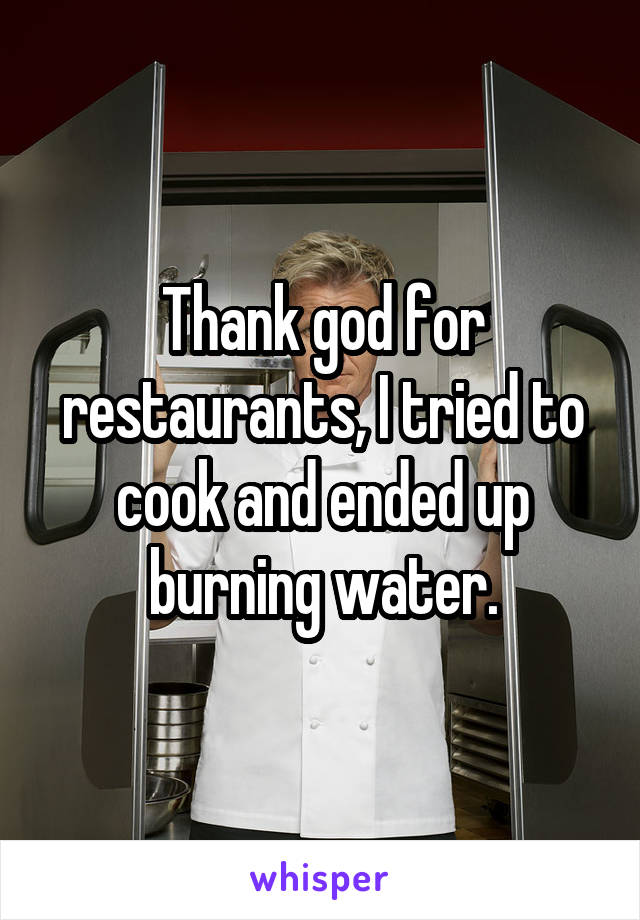 Thank god for restaurants, I tried to cook and ended up burning water.