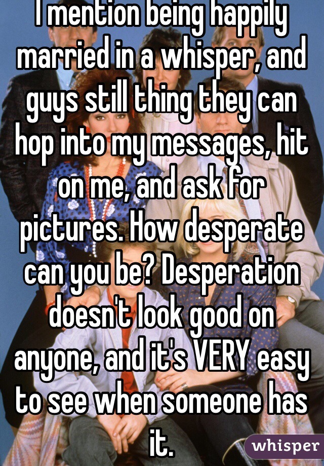 I mention being happily married in a whisper, and guys still thing they can hop into my messages, hit on me, and ask for pictures. How desperate can you be? Desperation doesn't look good on anyone, and it's VERY easy to see when someone has it.