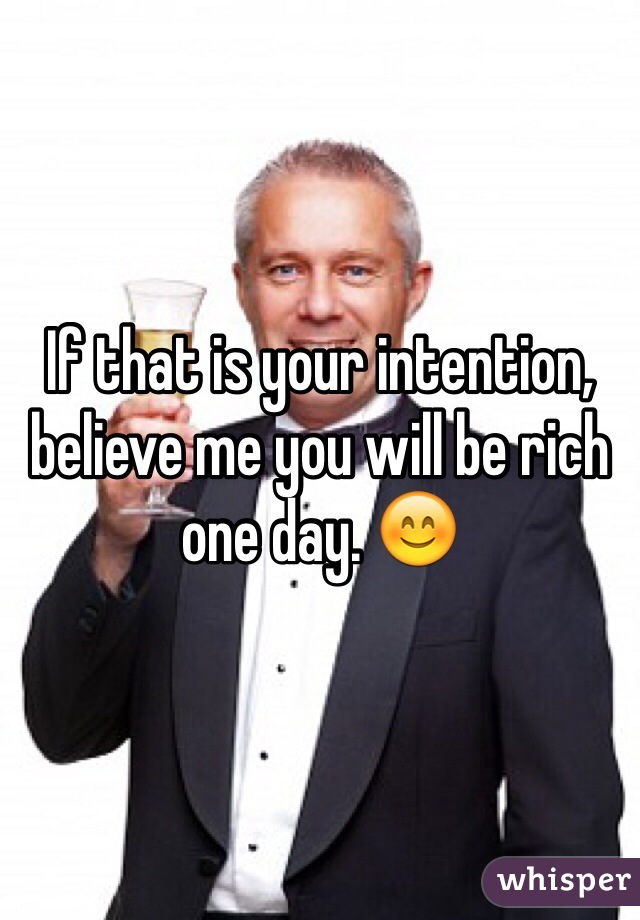 If that is your intention, believe me you will be rich one day. 😊 