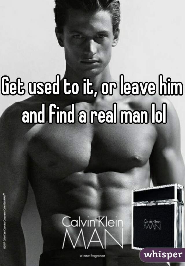 Get used to it, or leave him and find a real man lol