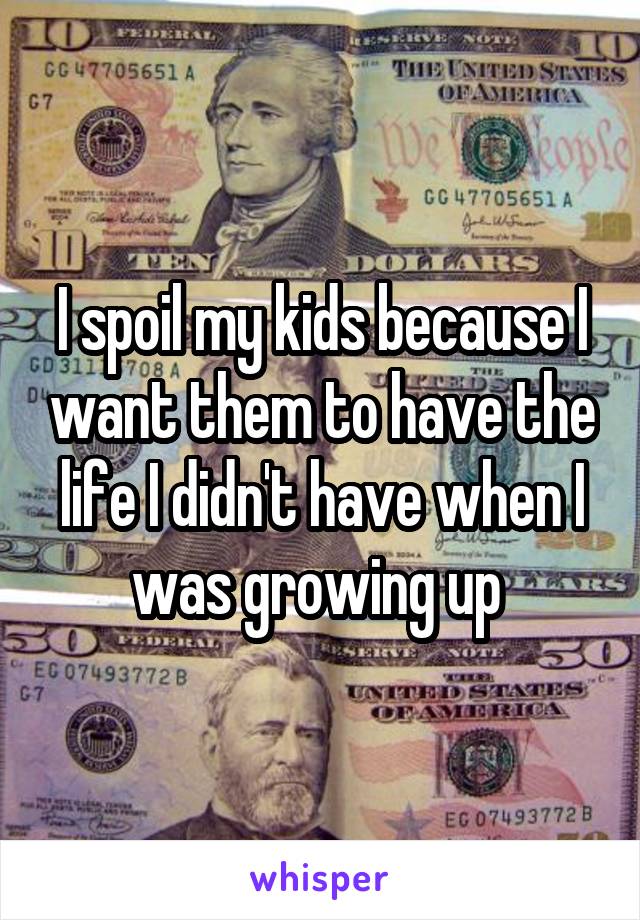 I spoil my kids because I want them to have the life I didn't have when I was growing up 