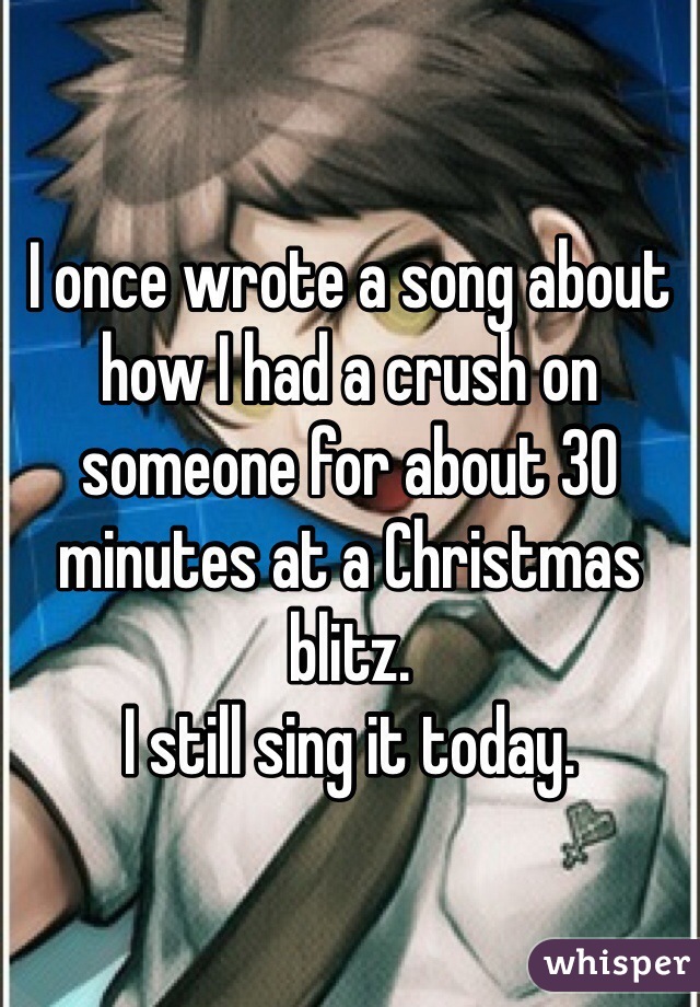 I once wrote a song about how I had a crush on someone for about 30 minutes at a Christmas blitz.
I still sing it today.