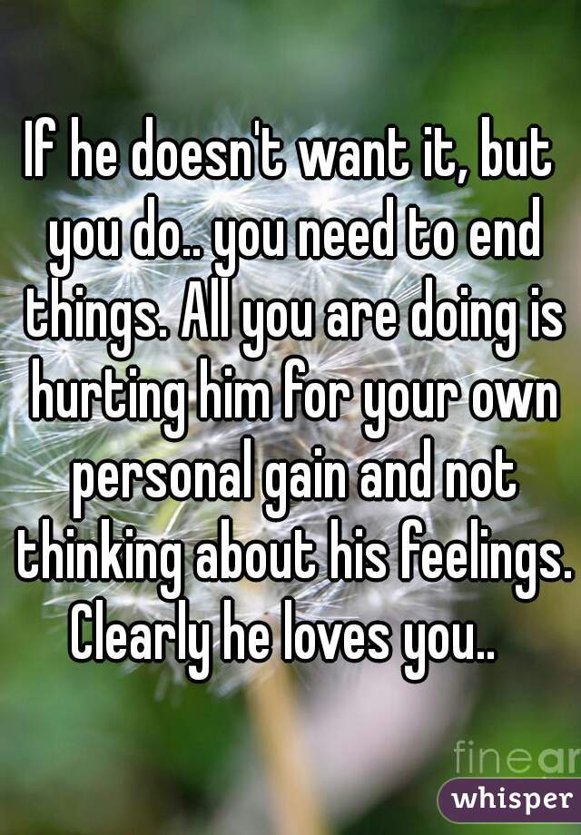 If he doesn't want it, but you do.. you need to end things. All you are doing is hurting him for your own personal gain and not thinking about his feelings. Clearly he loves you..  