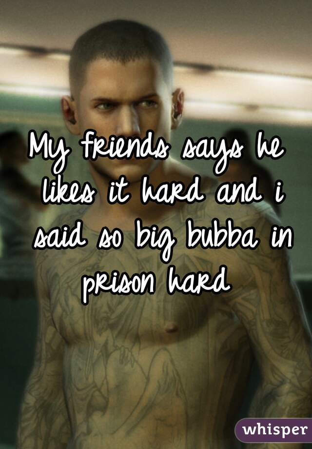 My friends says he likes it hard and i said so big bubba in prison hard 