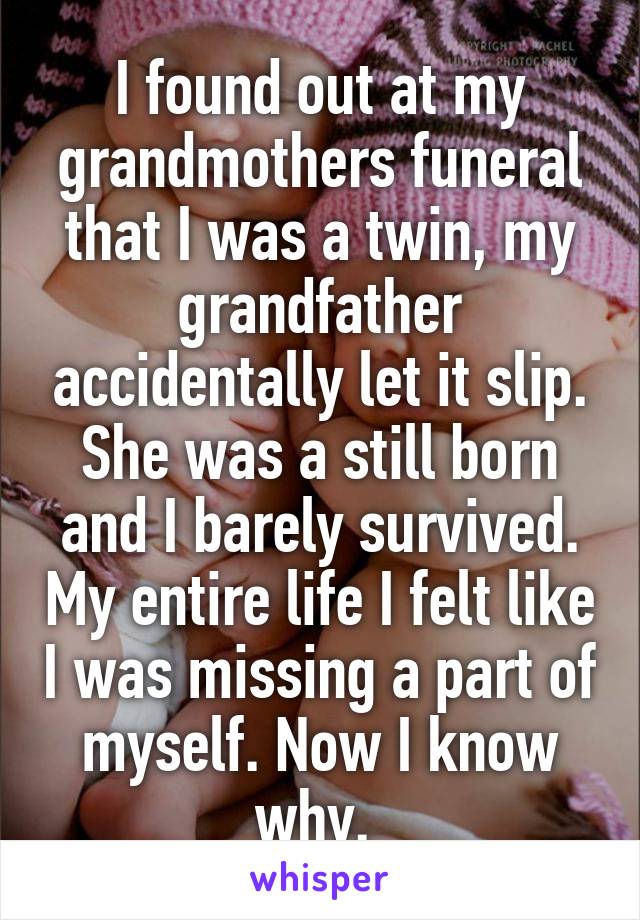 I found out at my grandmothers funeral that I was a twin, my grandfather accidentally let it slip. She was a still born and I barely survived. My entire life I felt like I was missing a part of myself. Now I know why. 