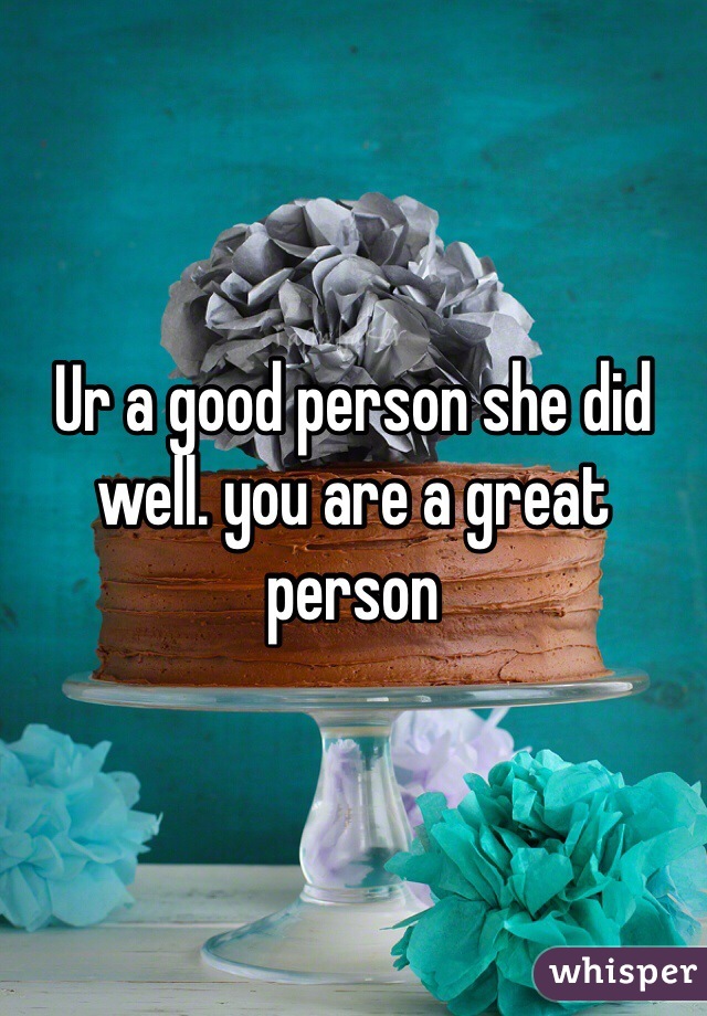 Ur a good person she did well. you are a great person 