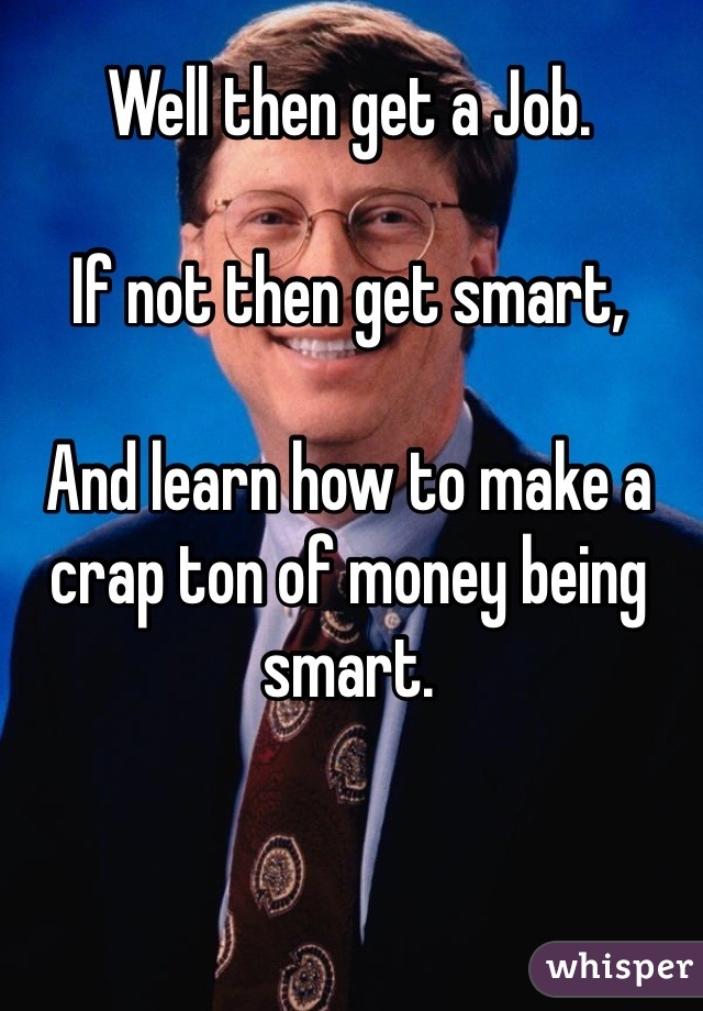 Well then get a Job.

If not then get smart,

And learn how to make a crap ton of money being smart.