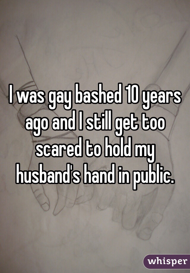I was gay bashed 10 years ago and I still get too scared to hold my husband's hand in public. 