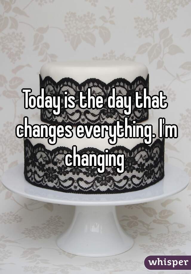 Today is the day that changes everything. I'm changing 