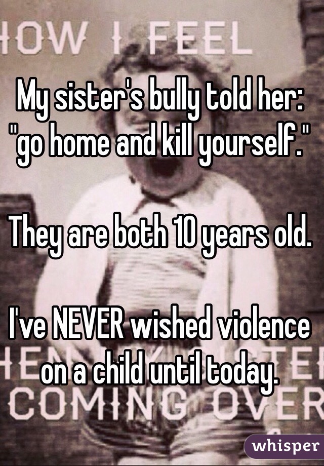 My sister's bully told her: "go home and kill yourself." 

They are both 10 years old. 

I've NEVER wished violence on a child until today. 