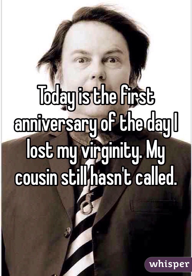 Today is the first anniversary of the day I lost my virginity. My cousin still hasn't called.