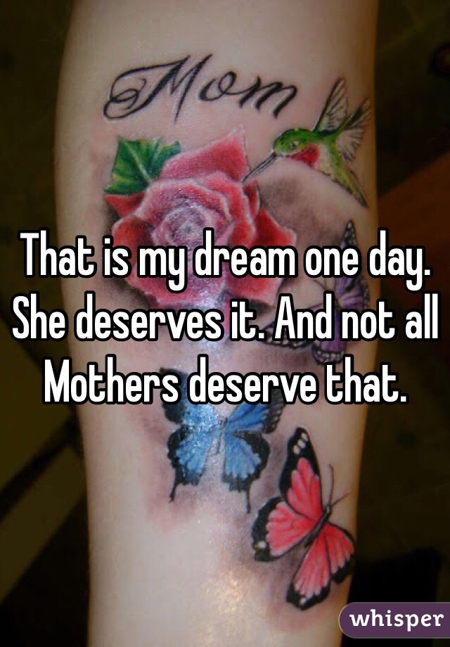 That is my dream one day. She deserves it. And not all Mothers deserve that. 