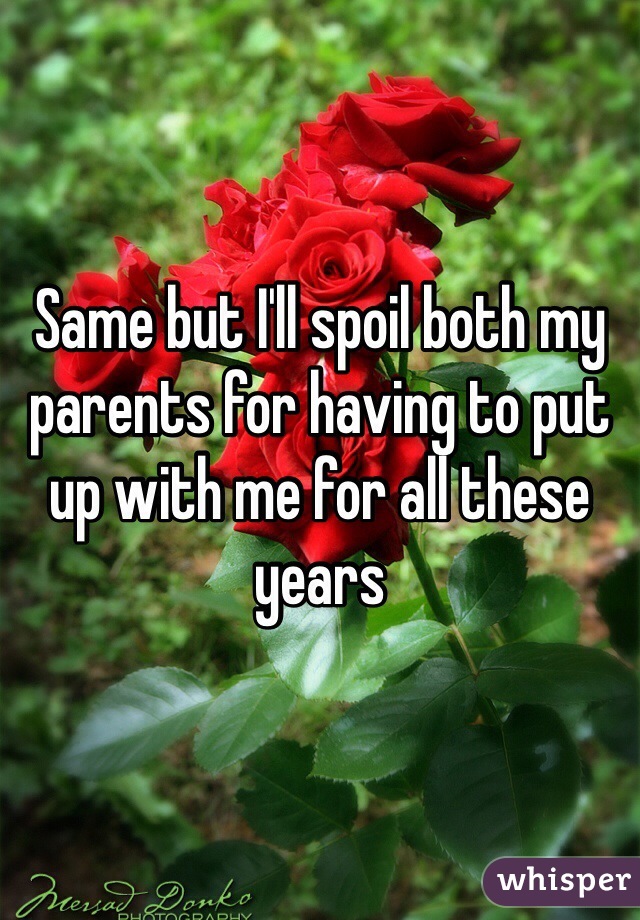 Same but I'll spoil both my parents for having to put up with me for all these years