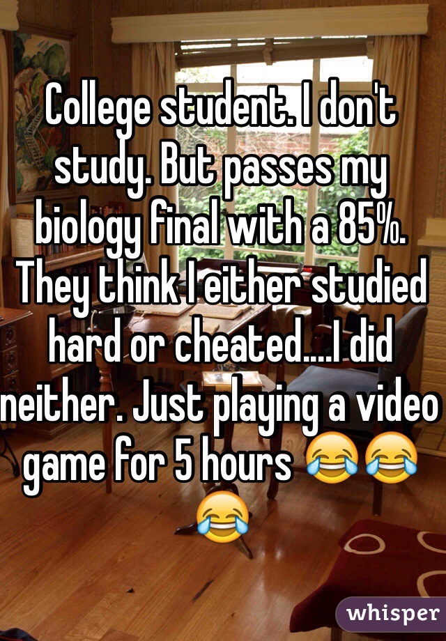 College student. I don't study. But passes my biology final with a 85%. They think I either studied hard or cheated....I did neither. Just playing a video game for 5 hours 😂😂😂