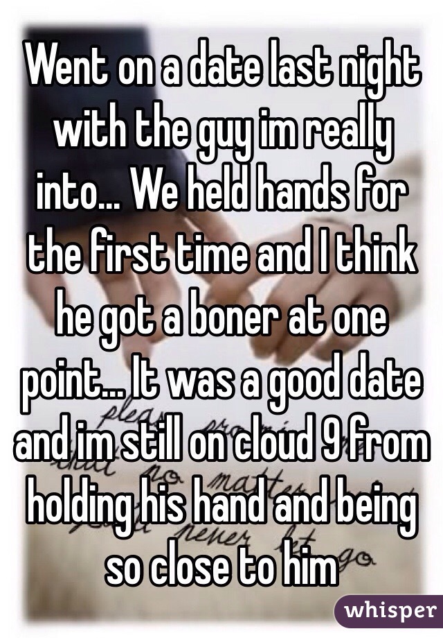 Went on a date last night with the guy im really into... We held hands for the first time and I think he got a boner at one point... It was a good date and im still on cloud 9 from holding his hand and being so close to him 