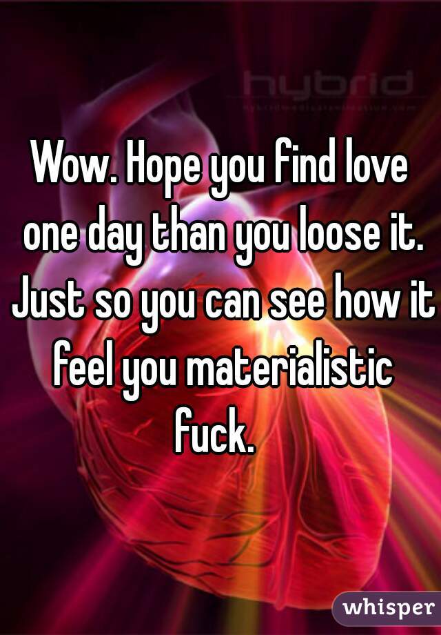 Wow. Hope you find love one day than you loose it. Just so you can see how it feel you materialistic fuck.  
