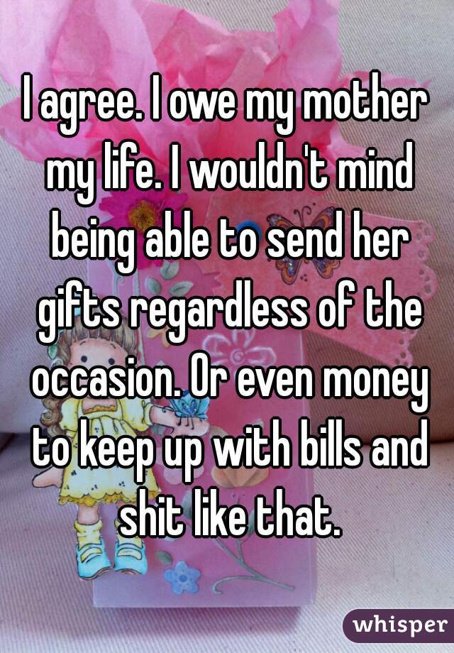 I agree. I owe my mother my life. I wouldn't mind being able to send her gifts regardless of the occasion. Or even money to keep up with bills and shit like that.