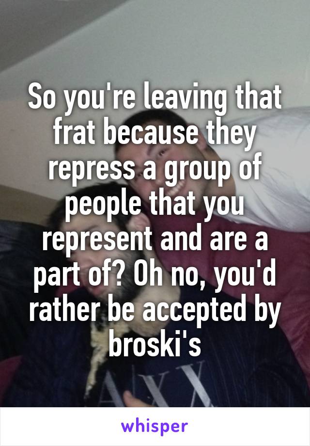 So you're leaving that frat because they repress a group of people that you represent and are a part of? Oh no, you'd rather be accepted by broski's