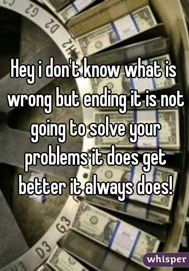 Hey i don't know what is wrong but ending it is not going to solve your problems it does get better it always does!