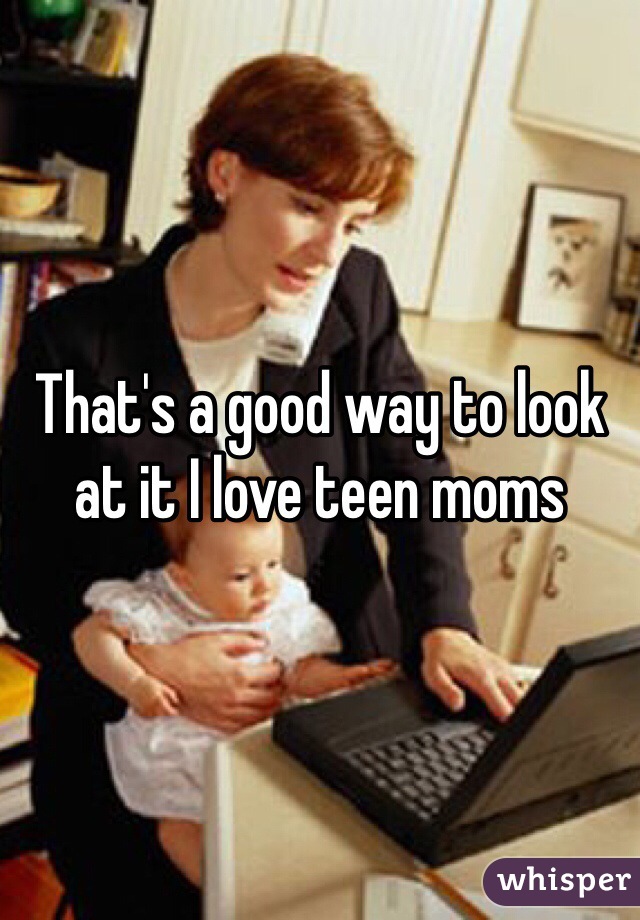 That's a good way to look at it I love teen moms