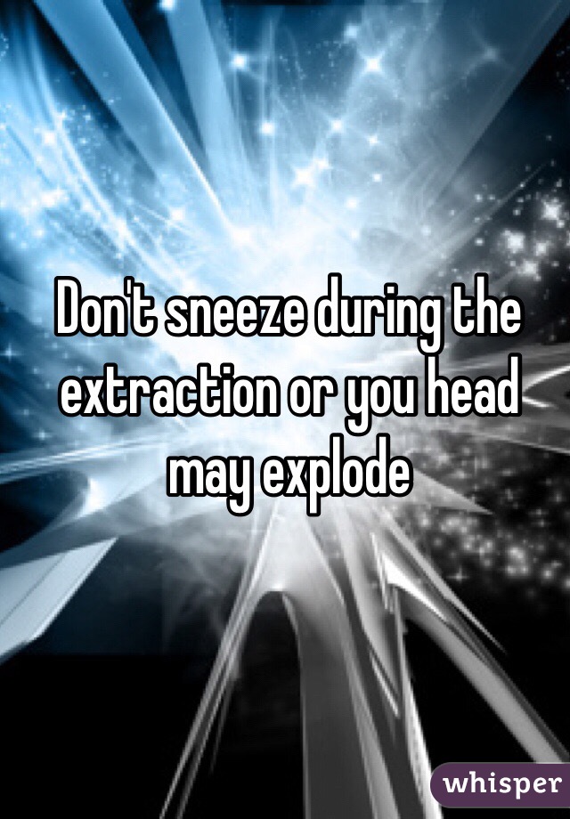 Don't sneeze during the extraction or you head may explode 