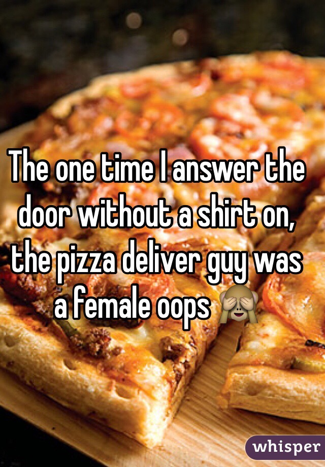 The one time I answer the door without a shirt on, the pizza deliver guy was a female oops 