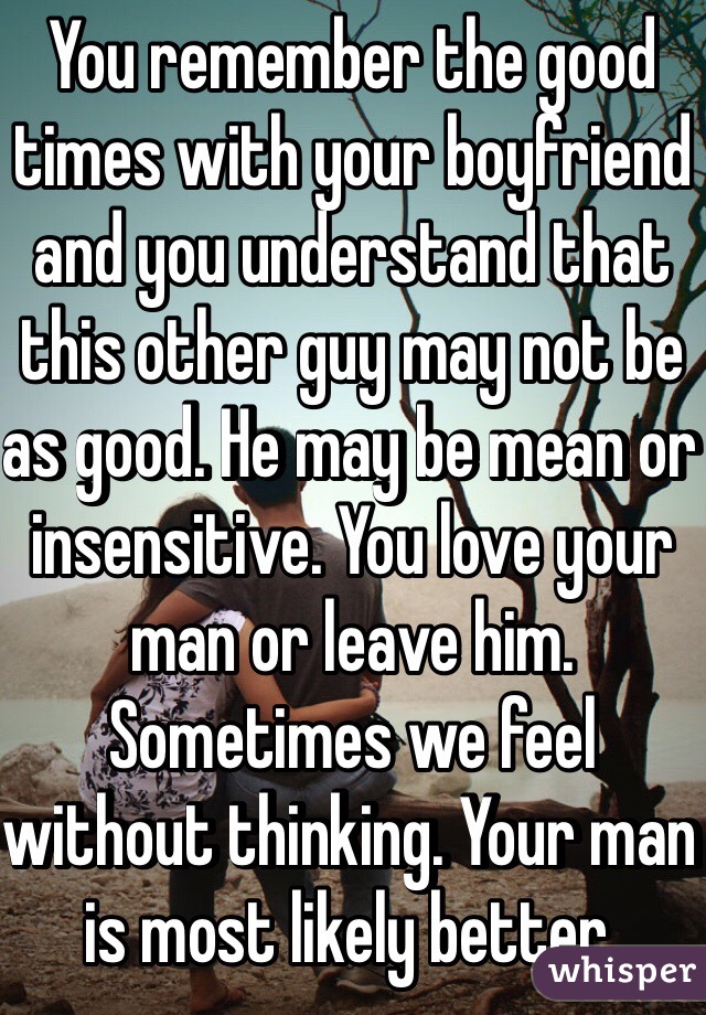 You remember the good times with your boyfriend and you understand that this other guy may not be as good. He may be mean or insensitive. You love your man or leave him. Sometimes we feel without thinking. Your man is most likely better.