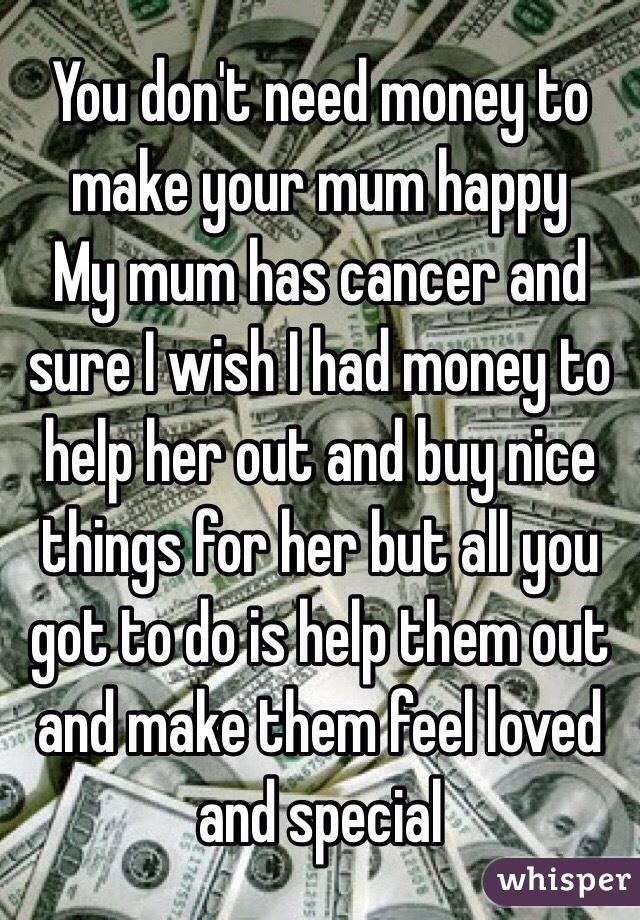 You don't need money to make your mum happy
My mum has cancer and sure I wish I had money to help her out and buy nice things for her but all you got to do is help them out and make them feel loved and special