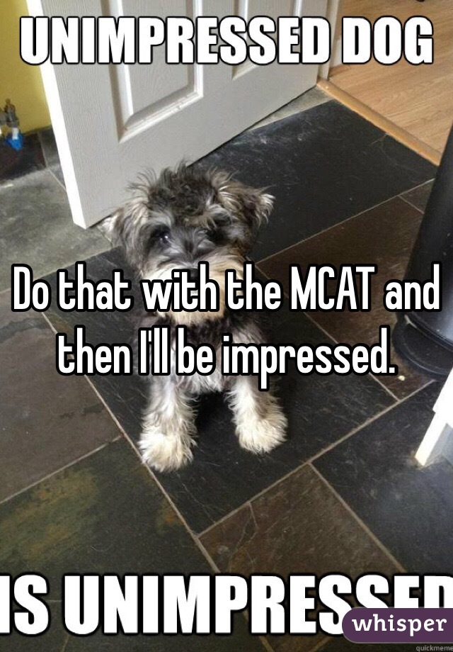 Do that with the MCAT and then I'll be impressed. 