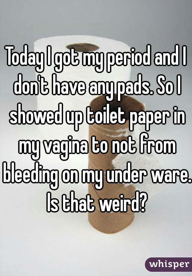 Today I got my period and I don't have any pads. So I showed up toilet paper in my vagina to not from bleeding on my under ware. Is that weird?