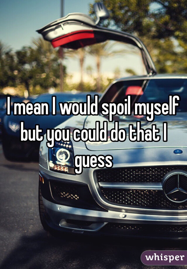 I mean I would spoil myself but you could do that I guess