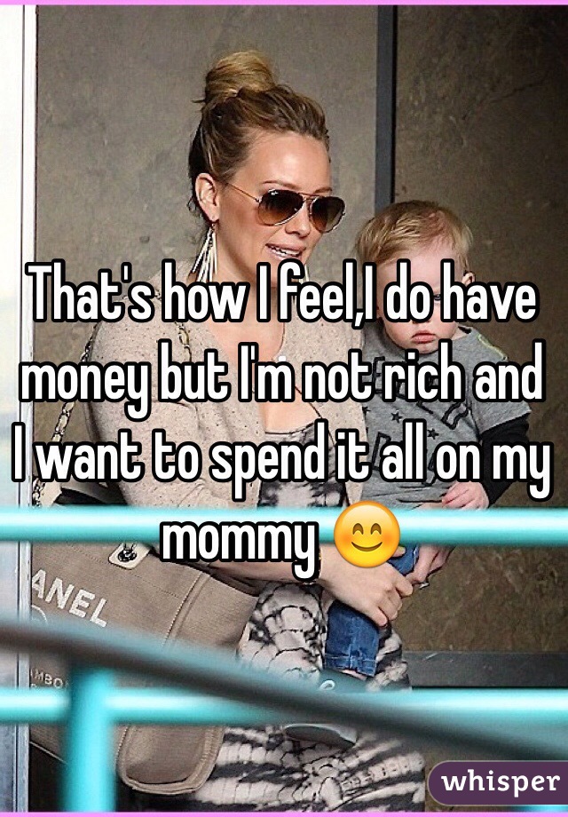 That's how I feel,I do have money but I'm not rich and I want to spend it all on my mommy 😊