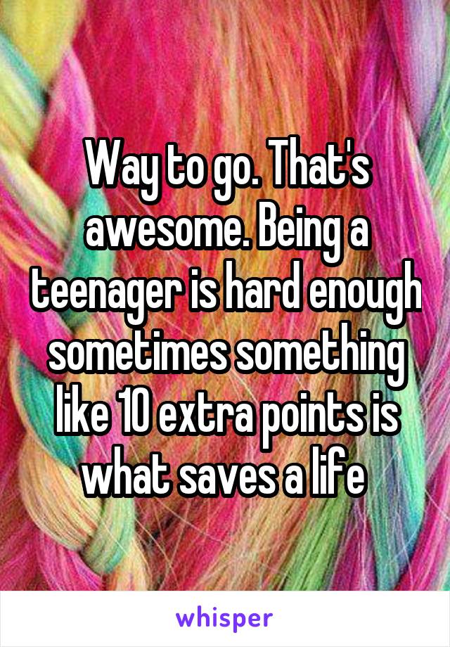 Way to go. That's awesome. Being a teenager is hard enough sometimes something like 10 extra points is what saves a life 