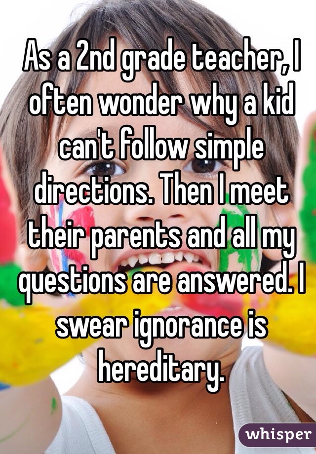 As a 2nd grade teacher, I often wonder why a kid can't follow simple directions. Then I meet their parents and all my questions are answered. I swear ignorance is hereditary. 