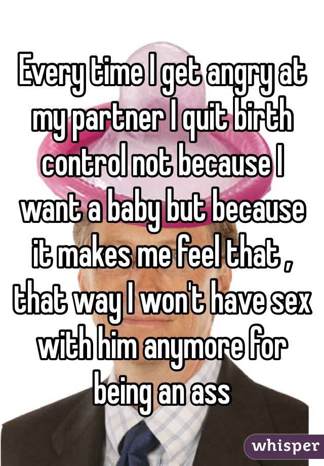Every time I get angry at my partner I quit birth control not because I want a baby but because it makes me feel that , that way I won't have sex with him anymore for being an ass