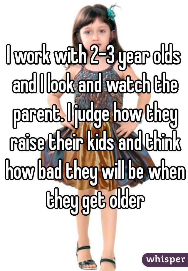 I work with 2-3 year olds and I look and watch the parent. I judge how they raise their kids and think how bad they will be when they get older