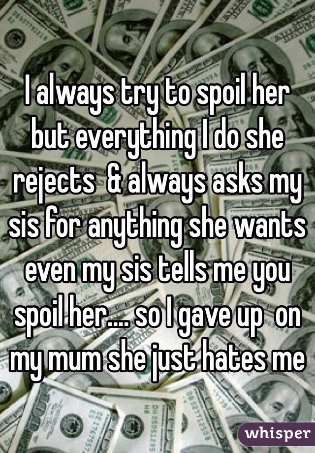 I always try to spoil her but everything I do she rejects  & always asks my sis for anything she wants even my sis tells me you spoil her.... so I gave up  on my mum she just hates me 