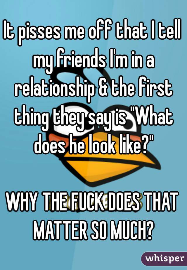 It pisses me off that I tell my friends I'm in a relationship & the first thing they say is "What does he look like?"

WHY THE FUCK DOES THAT MATTER SO MUCH?
