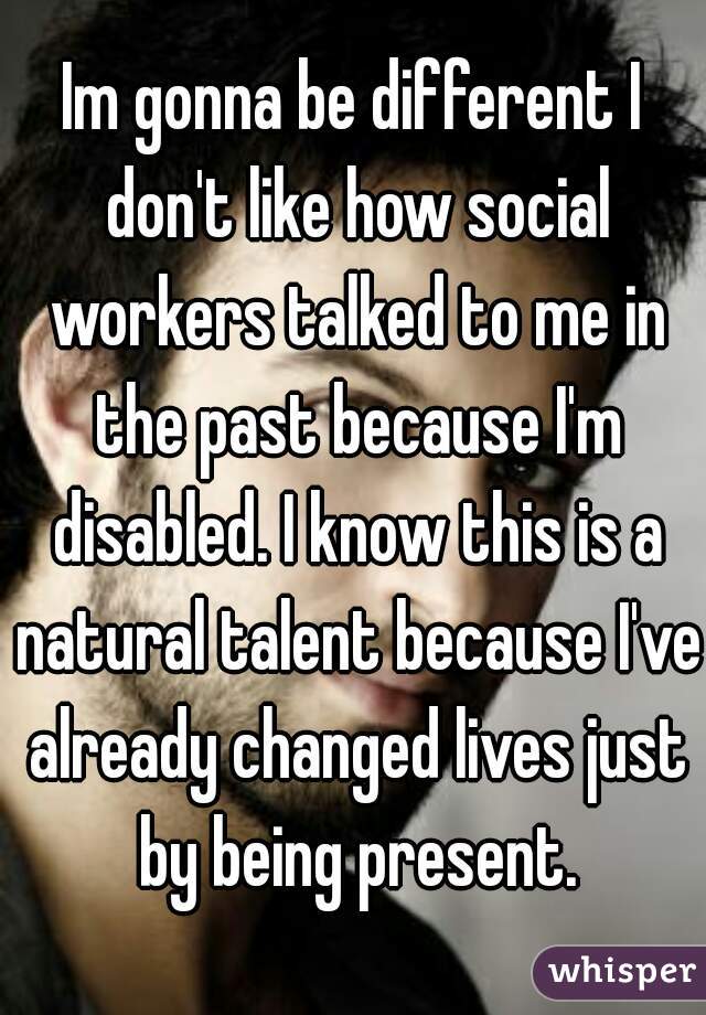 Im gonna be different I don't like how social workers talked to me in the past because I'm disabled. I know this is a natural talent because I've already changed lives just by being present.