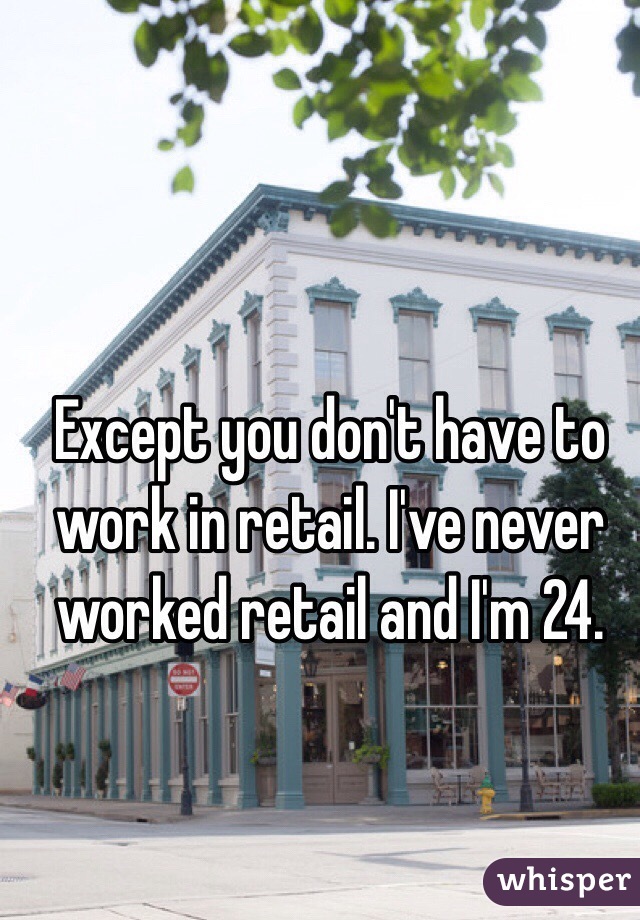 Except you don't have to work in retail. I've never worked retail and I'm 24. 