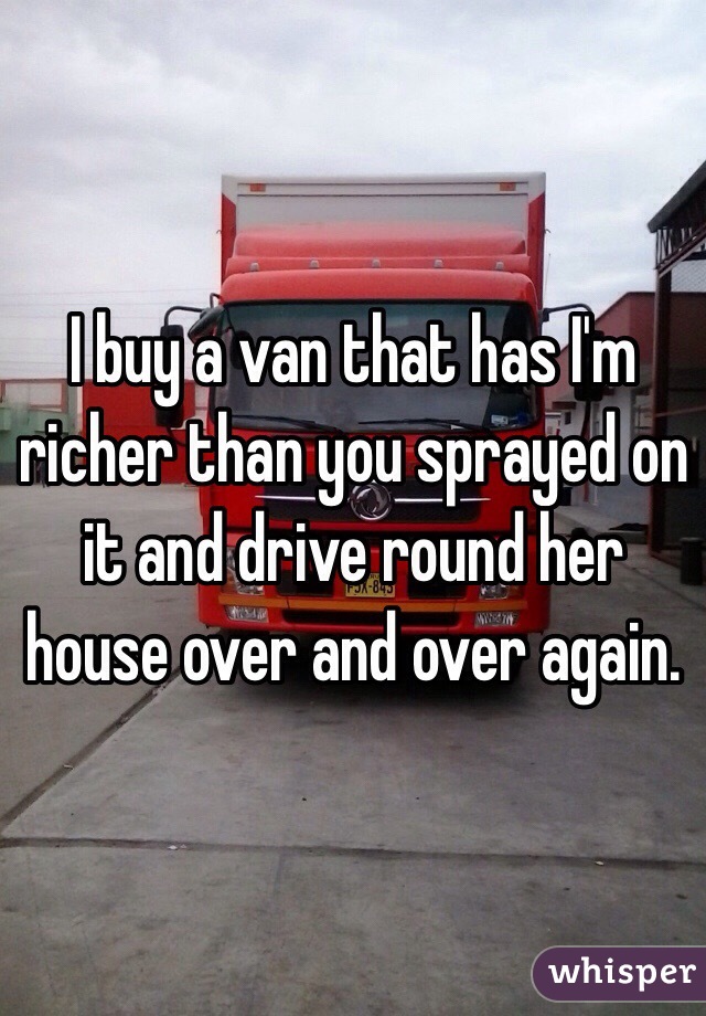 I buy a van that has I'm richer than you sprayed on it and drive round her house over and over again. 