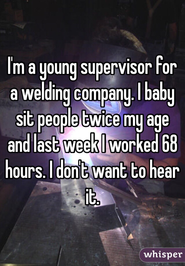 I'm a young supervisor for a welding company. I baby sit people twice my age and last week I worked 68 hours. I don't want to hear it. 