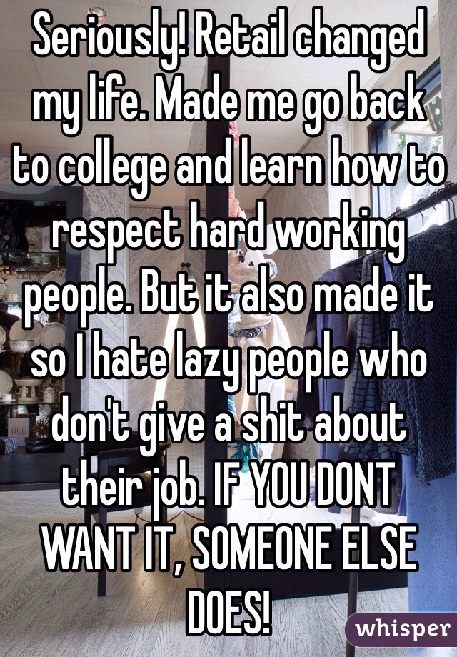 Seriously! Retail changed my life. Made me go back to college and learn how to respect hard working people. But it also made it so I hate lazy people who don't give a shit about their job. IF YOU DONT WANT IT, SOMEONE ELSE DOES! 