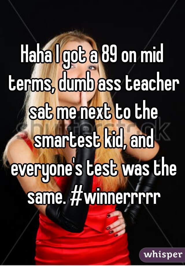 Haha I got a 89 on mid terms, dumb ass teacher sat me next to the smartest kid, and everyone's test was the same. #winnerrrrr
