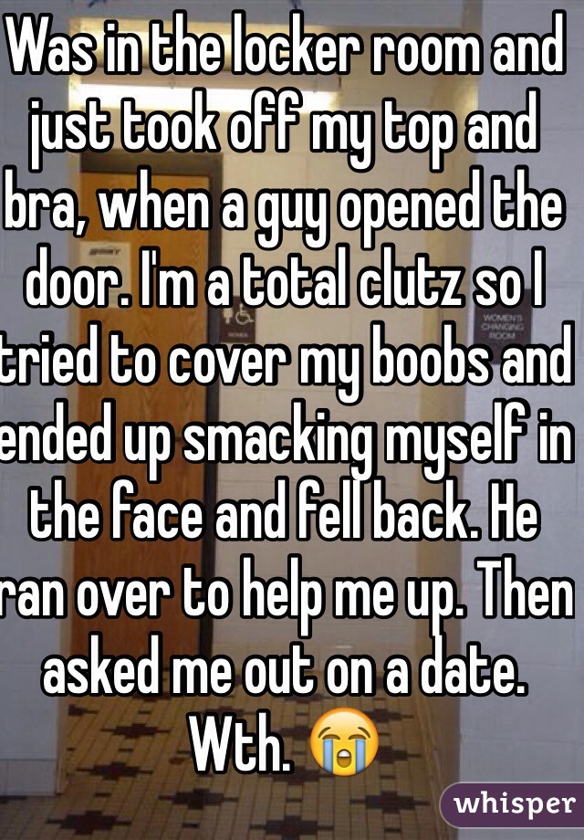 Was in the locker room and just took off my top and bra, when a guy opened the door. I'm a total clutz so I tried to cover my boobs and ended up smacking myself in the face and fell back. He ran over to help me up. Then asked me out on a date. Wth. 