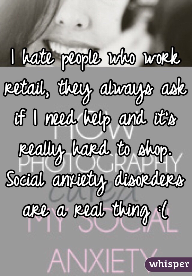 I hate people who work retail, they always ask if I need help and it's really hard to shop. Social anxiety disorders are a real thing :(