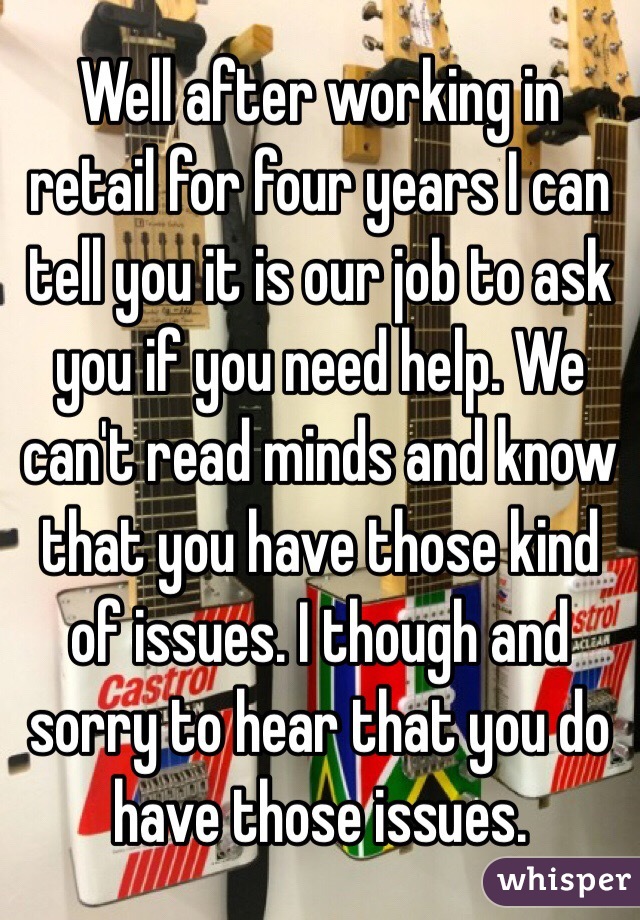 Well after working in retail for four years I can tell you it is our job to ask you if you need help. We can't read minds and know that you have those kind of issues. I though and sorry to hear that you do have those issues.