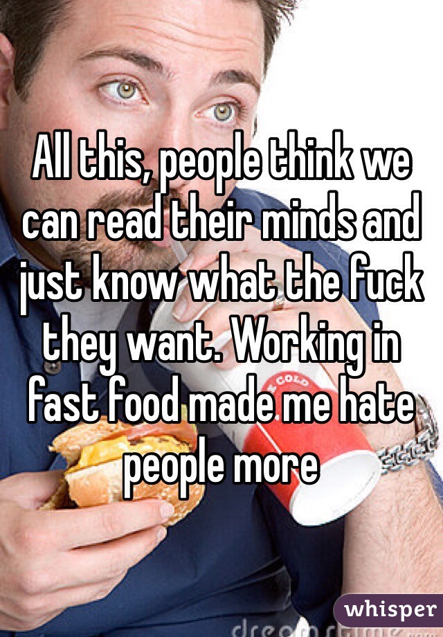 All this, people think we can read their minds and just know what the fuck they want. Working in fast food made me hate people more