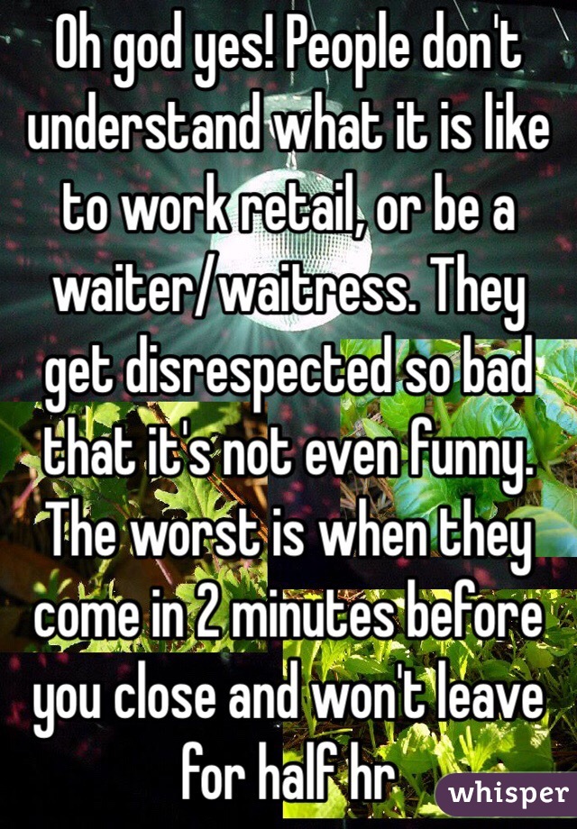 Oh god yes! People don't understand what it is like to work retail, or be a waiter/waitress. They get disrespected so bad that it's not even funny. The worst is when they come in 2 minutes before you close and won't leave for half hr